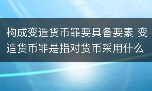 构成变造货币罪要具备要素 变造货币罪是指对货币采用什么方法