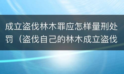 成立盗伐林木罪应怎样量刑处罚（盗伐自己的林木成立盗伐林木罪吗）