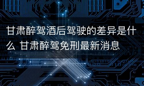 甘肃醉驾酒后驾驶的差异是什么 甘肃醉驾免刑最新消息