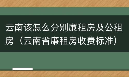 云南该怎么分别廉租房及公租房（云南省廉租房收费标准）