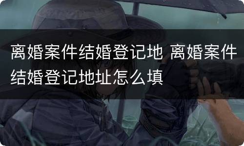 离婚案件结婚登记地 离婚案件结婚登记地址怎么填