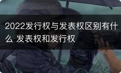 2022发行权与发表权区别有什么 发表权和发行权