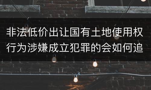 非法低价出让国有土地使用权行为涉嫌成立犯罪的会如何追究刑事责任