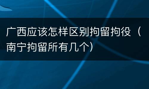 广西应该怎样区别拘留拘役（南宁拘留所有几个）