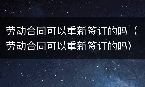 劳动合同可以重新签订的吗（劳动合同可以重新签订的吗）