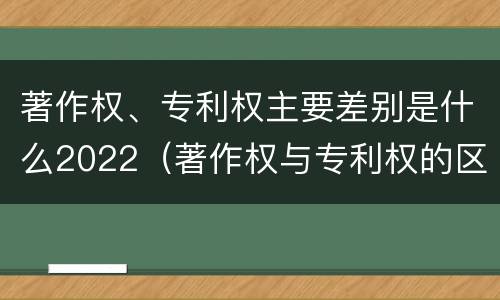 著作权、专利权主要差别是什么2022（著作权与专利权的区别为）
