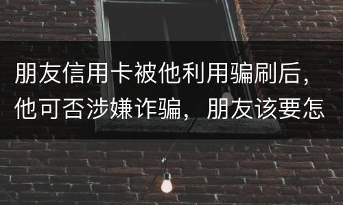 朋友信用卡被他利用骗刷后，他可否涉嫌诈骗，朋友该要怎样办