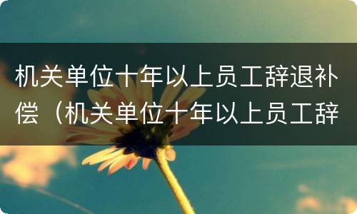 机关单位十年以上员工辞退补偿（机关单位十年以上员工辞退补偿怎么算）