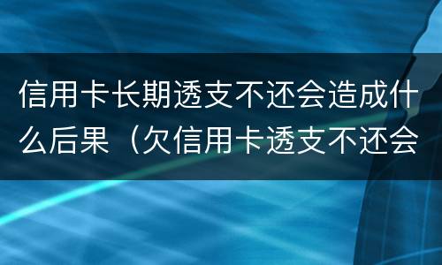 信用卡长期透支不还会造成什么后果（欠信用卡透支不还会有什么问题）