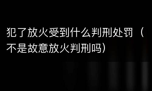 犯了放火受到什么判刑处罚（不是故意放火判刑吗）