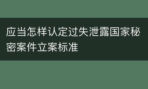 应当怎样认定过失泄露国家秘密案件立案标准
