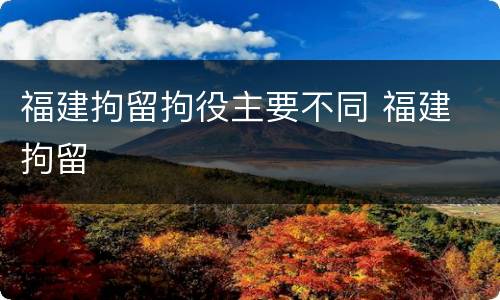 福建拘留拘役主要不同 福建 拘留
