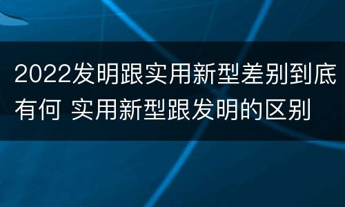 2022发明跟实用新型差别到底有何 实用新型跟发明的区别