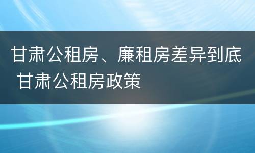 甘肃公租房、廉租房差异到底 甘肃公租房政策