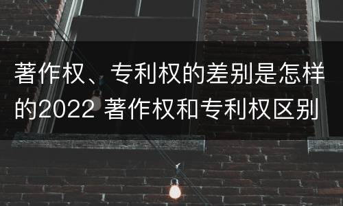 著作权、专利权的差别是怎样的2022 著作权和专利权区别