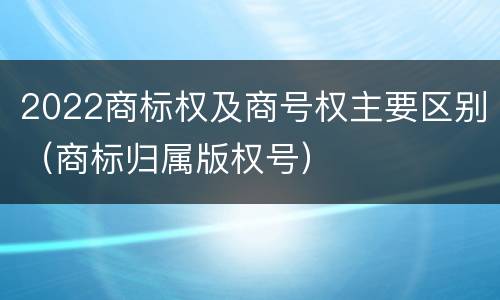 2022商标权及商号权主要区别（商标归属版权号）