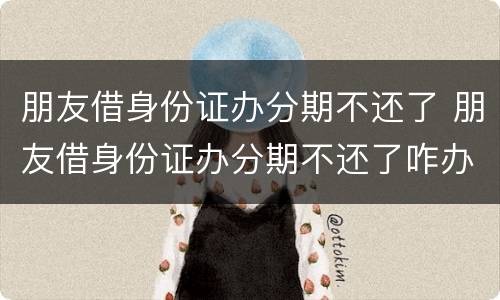 朋友借身份证办分期不还了 朋友借身份证办分期不还了咋办