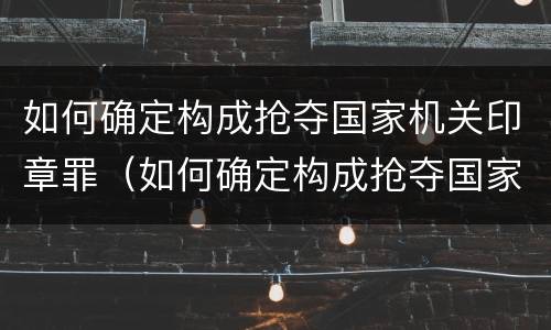 如何确定构成抢夺国家机关印章罪（如何确定构成抢夺国家机关印章罪行）