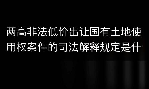 两高非法低价出让国有土地使用权案件的司法解释规定是什么