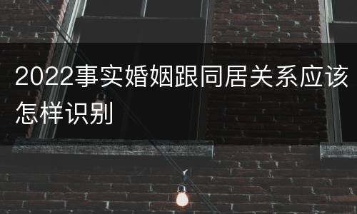 2022事实婚姻跟同居关系应该怎样识别