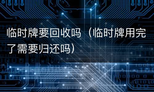 临时牌要回收吗（临时牌用完了需要归还吗）