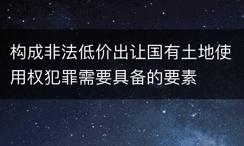 构成非法低价出让国有土地使用权犯罪需要具备的要素