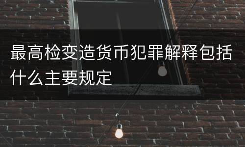 最高检变造货币犯罪解释包括什么主要规定