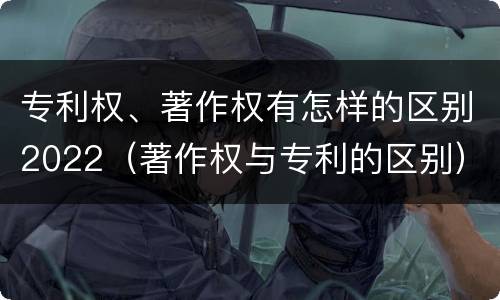 专利权、著作权有怎样的区别2022（著作权与专利的区别）