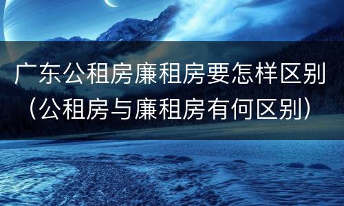 广东公租房廉租房要怎样区别（公租房与廉租房有何区别）