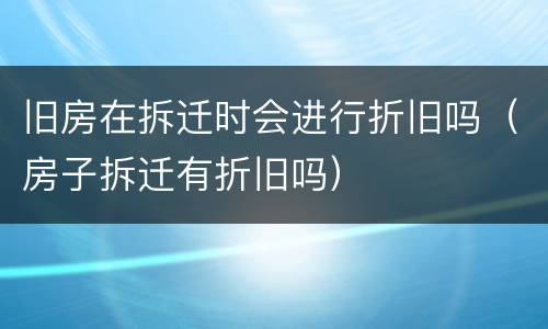 旧房在拆迁时会进行折旧吗（房子拆迁有折旧吗）