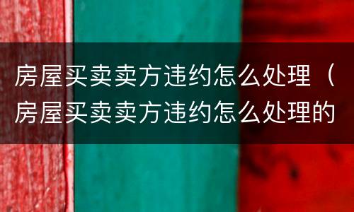房屋买卖卖方违约怎么处理（房屋买卖卖方违约怎么处理的）