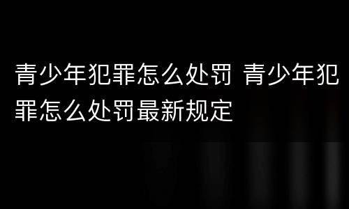 青少年犯罪怎么处罚 青少年犯罪怎么处罚最新规定
