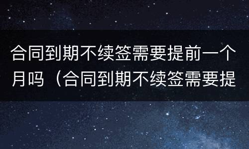 合同到期不续签需要提前一个月吗（合同到期不续签需要提前一个月辞职吗）