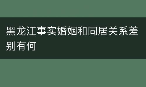 黑龙江事实婚姻和同居关系差别有何