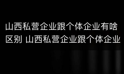 山西私营企业跟个体企业有啥区别 山西私营企业跟个体企业有啥区别呢