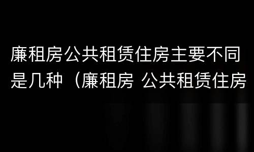 廉租房公共租赁住房主要不同是几种（廉租房 公共租赁住房）
