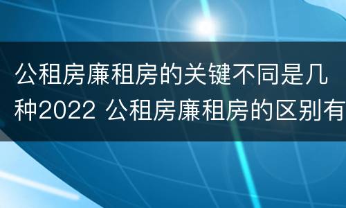 公租房廉租房的关键不同是几种2022 公租房廉租房的区别有哪些