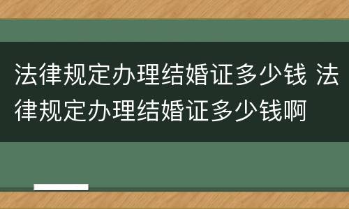 法律规定办理结婚证多少钱 法律规定办理结婚证多少钱啊