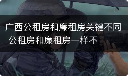 广西公租房和廉租房关键不同 公租房和廉租房一样不