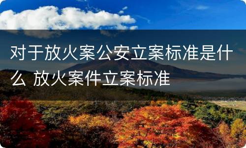 对于放火案公安立案标准是什么 放火案件立案标准