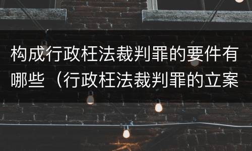 构成行政枉法裁判罪的要件有哪些（行政枉法裁判罪的立案标准）