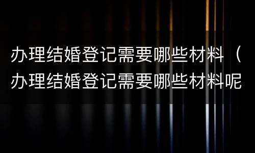 办理结婚登记需要哪些材料（办理结婚登记需要哪些材料呢）