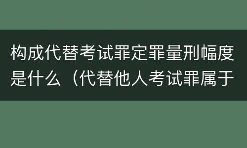 构成代替考试罪定罪量刑幅度是什么（代替他人考试罪属于什么类犯罪）