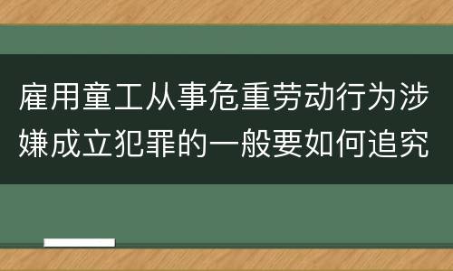 雇用童工从事危重劳动行为涉嫌成立犯罪的一般要如何追究法律责任