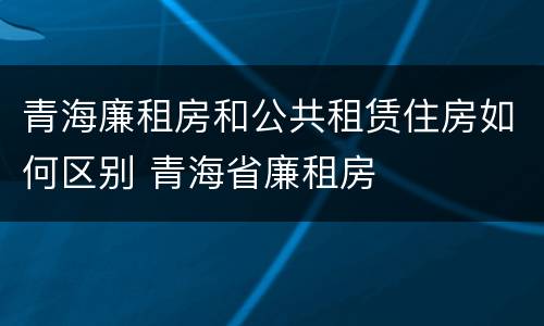 青海廉租房和公共租赁住房如何区别 青海省廉租房