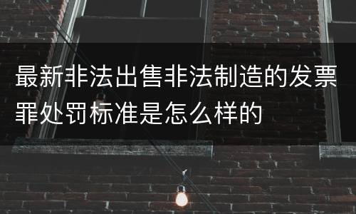 最新非法出售非法制造的发票罪处罚标准是怎么样的