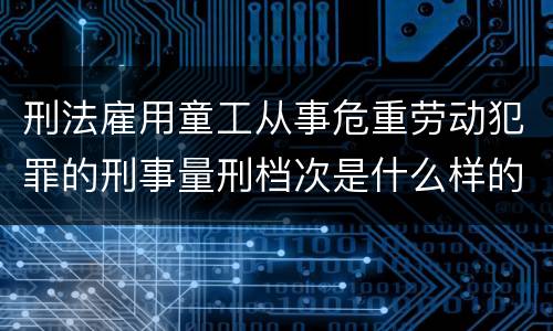 刑法雇用童工从事危重劳动犯罪的刑事量刑档次是什么样的