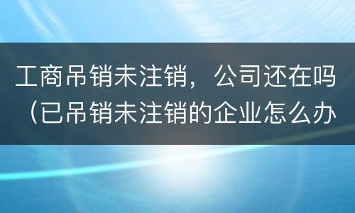 工商吊销未注销，公司还在吗（已吊销未注销的企业怎么办理注销）