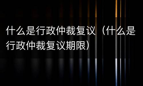 什么是行政仲裁复议（什么是行政仲裁复议期限）