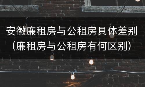 安徽廉租房与公租房具体差别（廉租房与公租房有何区别）